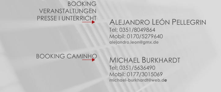 BOOKINGVERANSTALTUNGENPRESSE I UNTERRICHT ALEJANDRO LEÓN PELLEGRINTel: 0351/8049864Mobil: 0170/5279640alejandro.leon@gmx.de BOOKING CAMINHO MICHAEL BURKHARDTTel: 0351/5636490Mobil: 0177/3015069michael-burkhardt@web.de